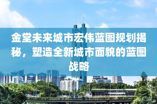 金堂未来城市宏伟蓝图规划揭秘，塑造全新城市面貌的蓝图战略