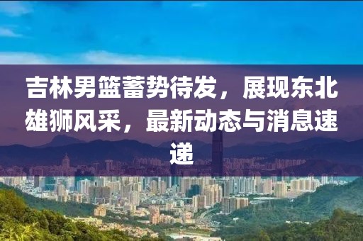 吉林男篮蓄势待发，展现东北雄狮风采，最新动态与消息速递