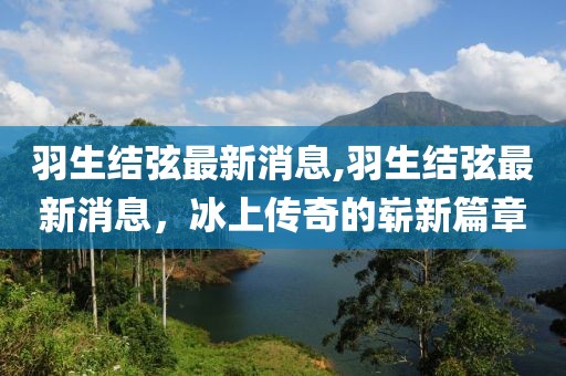 羽生结弦最新消息,羽生结弦最新消息，冰上传奇的崭新篇章