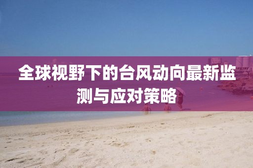 全球视野下的台风动向最新监测与应对策略