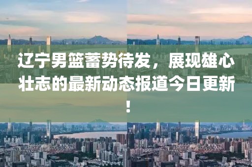 辽宁男篮蓄势待发，展现雄心壮志的最新动态报道今日更新！