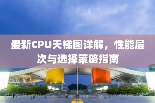 最新CPU天梯图详解，性能层次与选择策略指南