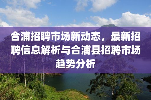 合浦招聘市场新动态，最新招聘信息解析与合浦县招聘市场趋势分析