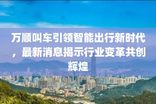 万顺叫车引领智能出行新时代，最新消息揭示行业变革共创辉煌