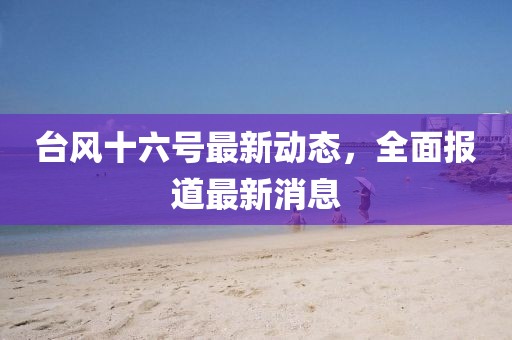 台风十六号最新动态，全面报道最新消息