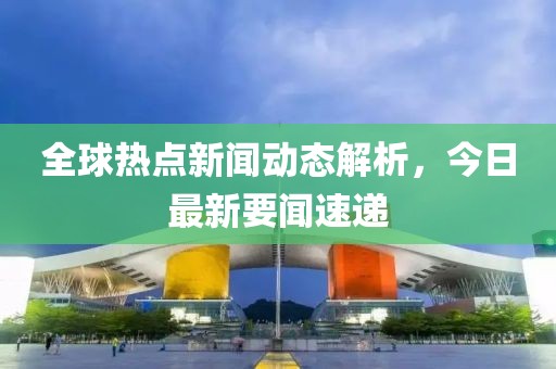 全球热点新闻动态解析，今日最新要闻速递