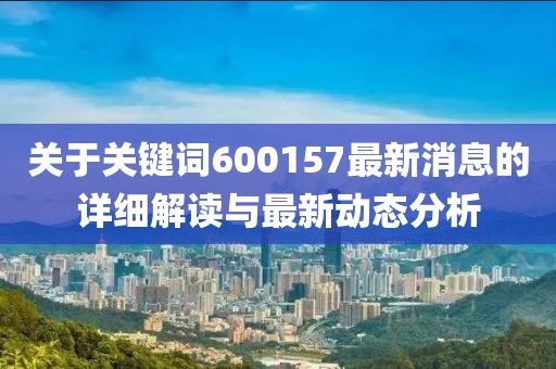 关于关键词600157最新消息的详细解读与最新动态分析