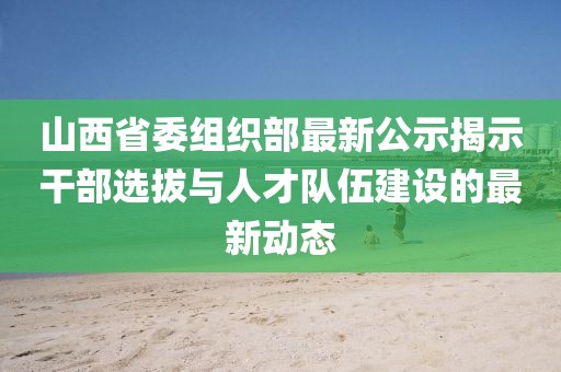 山西省委组织部最新公示揭示干部选拔与人才队伍建设的最新动态