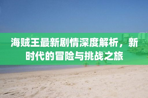 海贼王最新剧情深度解析，新时代的冒险与挑战之旅