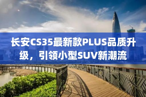 长安CS35最新款PLUS品质升级，引领小型SUV新潮流