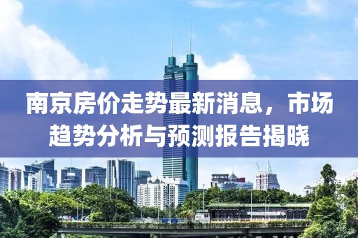 南京房价走势最新消息，市场趋势分析与预测报告揭晓