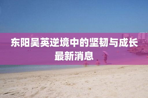 东阳吴英逆境中的坚韧与成长最新消息