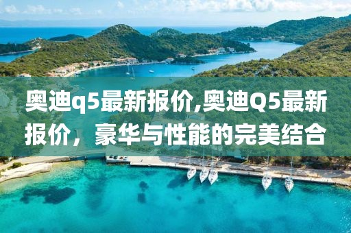 奥迪q5最新报价,奥迪Q5最新报价，豪华与性能的完美结合