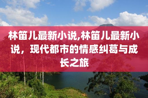 林笛儿最新小说,林笛儿最新小说，现代都市的情感纠葛与成长之旅