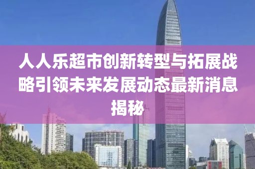 人人乐超市创新转型与拓展战略引领未来发展动态最新消息揭秘