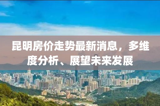 昆明房价走势最新消息，多维度分析、展望未来发展