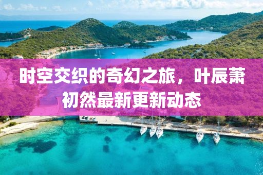 时空交织的奇幻之旅，叶辰萧初然最新更新动态