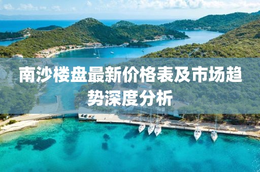 南沙楼盘最新价格表及市场趋势深度分析