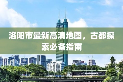 洛阳市最新高清地图，古都探索必备指南