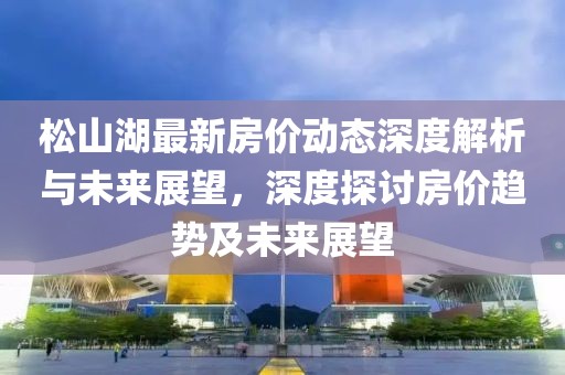 松山湖最新房价动态深度解析与未来展望，深度探讨房价趋势及未来展望