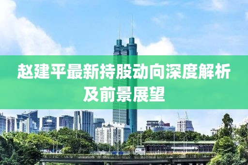 赵建平最新持股动向深度解析及前景展望