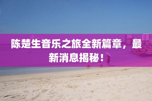 陈楚生音乐之旅全新篇章，最新消息揭秘！