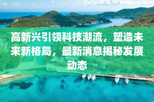 高新兴引领科技潮流，塑造未来新格局，最新消息揭秘发展动态