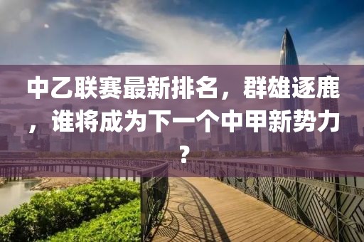 中乙联赛最新排名，群雄逐鹿，谁将成为下一个中甲新势力？