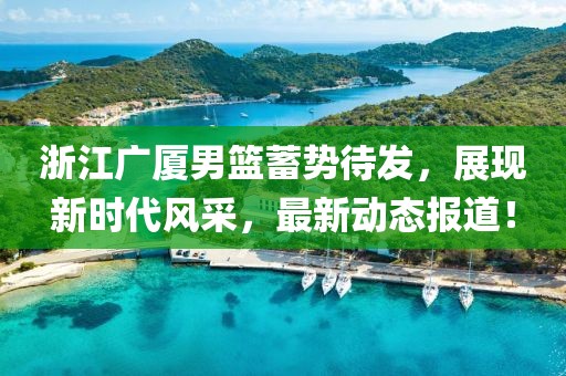 浙江广厦男篮蓄势待发，展现新时代风采，最新动态报道！