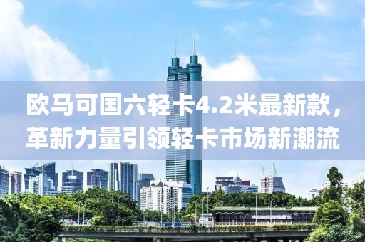 欧马可国六轻卡4.2米最新款，革新力量引领轻卡市场新潮流