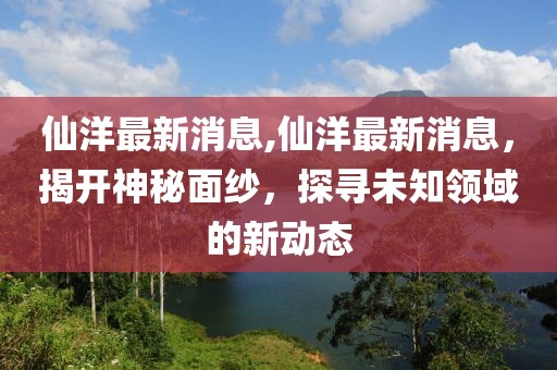 仙洋最新消息,仙洋最新消息，揭开神秘面纱，探寻未知领域的新动态