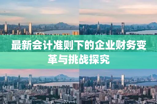 最新会计准则下的企业财务变革与挑战探究