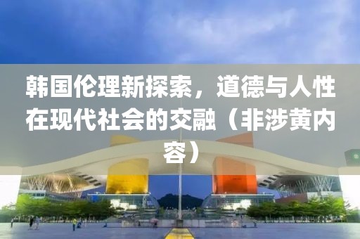 韩国伦理新探索，道德与人性在现代社会的交融（非涉黄内容）