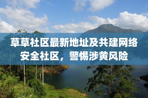 草草社区最新地址及共建网络安全社区，警惕涉黄风险