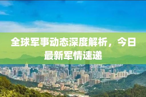 全球军事动态深度解析，今日最新军情速递