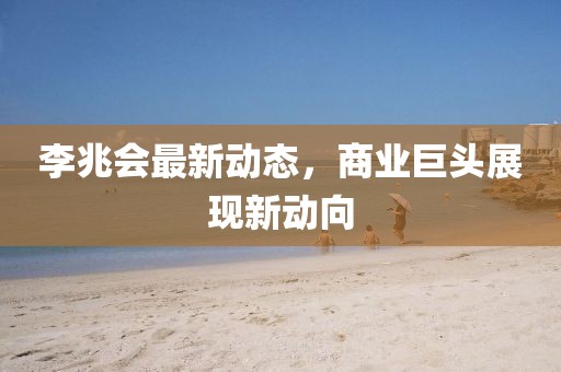 李兆会最新动态，商业巨头展现新动向