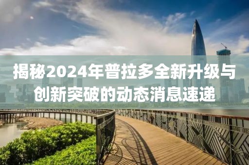 揭秘2024年普拉多全新升级与创新突破的动态消息速递