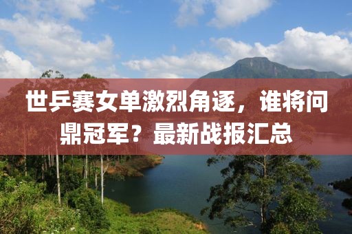 世乒赛女单激烈角逐，谁将问鼎冠军？最新战报汇总