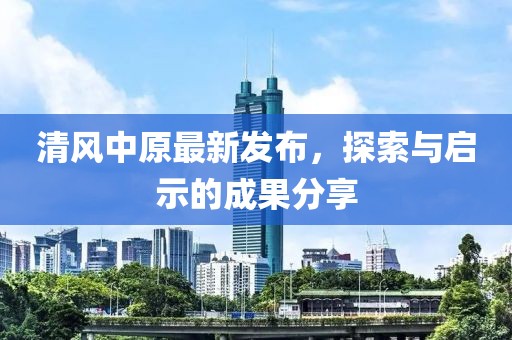 清风中原最新发布，探索与启示的成果分享