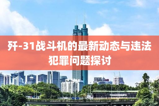 歼-31战斗机的最新动态与违法犯罪问题探讨