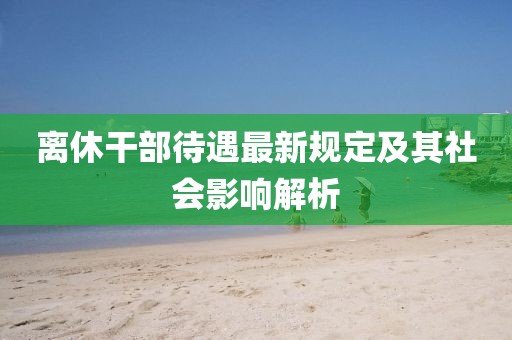 离休干部待遇最新规定及其社会影响解析