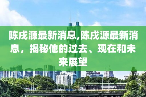 陈戌源最新消息,陈戌源最新消息，揭秘他的过去、现在和未来展望