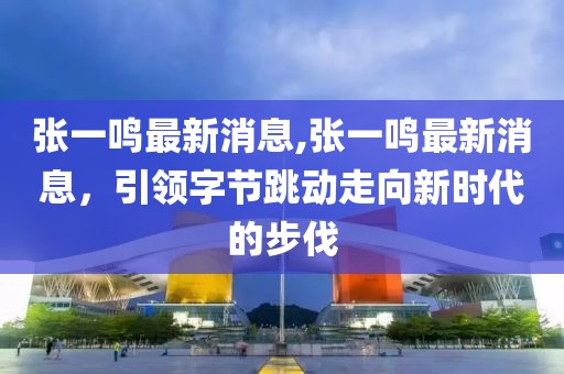 张一鸣最新消息,张一鸣最新消息，引领字节跳动走向新时代的步伐