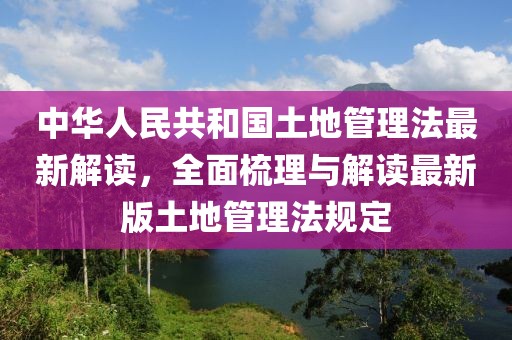 中华人民共和国土地管理法最新解读，全面梳理与解读最新版土地管理法规定