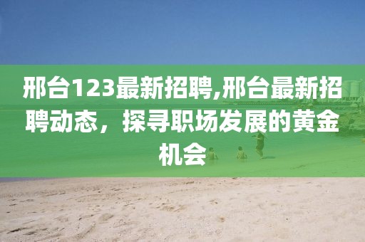 邢台123最新招聘,邢台最新招聘动态，探寻职场发展的黄金机会