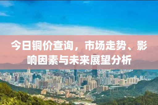 今日铜价查询，市场走势、影响因素与未来展望分析