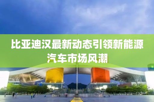 比亚迪汉最新动态引领新能源汽车市场风潮