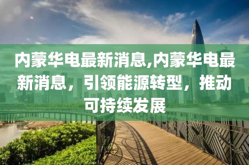 内蒙华电最新消息,内蒙华电最新消息，引领能源转型，推动可持续发展