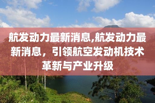 航发动力最新消息,航发动力最新消息，引领航空发动机技术革新与产业升级