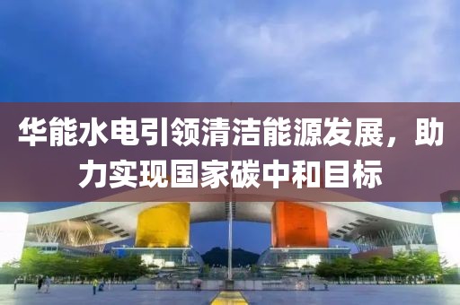 华能水电引领清洁能源发展，助力实现国家碳中和目标